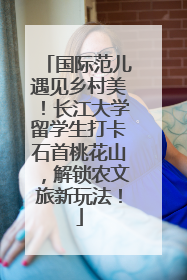 国际范儿遇见乡村美！长江大学留学生打卡石首桃花山，解锁农文旅新玩法！