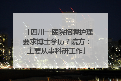 四川一医院招聘护理要求博士学历？院方：主要从事科研工作