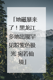 地磁暴来了！黑龙江多地出现罕见粉紫色极光 宛若仙境