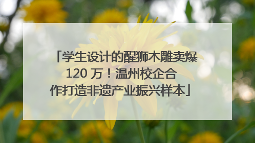 学生设计的醒狮木雕卖爆 120 万！温州校企合作打造非遗产业振兴样本