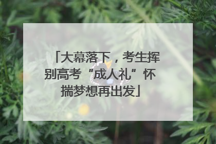 大幕落下，考生挥别高考“成人礼”怀揣梦想再出发