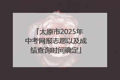 太原市2025年中考网报志愿以及成绩查询时间确定