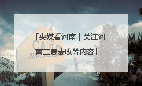 央媒看河南｜关注河南三夏麦收等内容