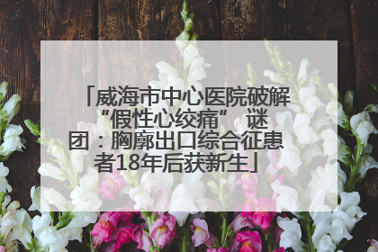 威海市中心医院破解 “假性心绞痛” 谜团：胸廓出口综合征患者18年后获新生