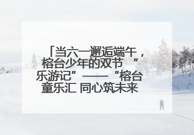 当六一邂逅端午，榕台少年的双节 “乐游记”——“榕台童乐汇 同心筑未来”六一嘉年华活动顺利举行