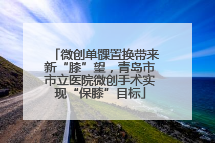 微创单髁置换带来新“膝”望，青岛市市立医院微创手术实现“保膝”目标