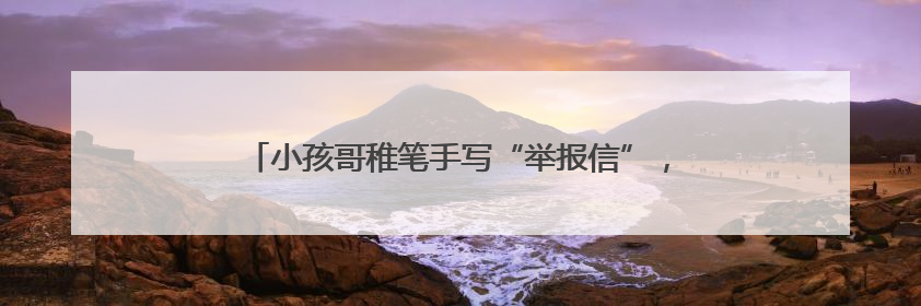 小孩哥稚笔手写“举报信”，民警：盖章回信，公开表扬！