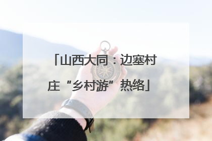 山西大同：边塞村庄“乡村游”热络