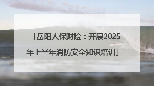 岳阳人保财险：开展2025年上半年消防安全知识培训