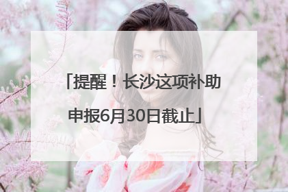 提醒！长沙这项补助申报6月30日截止