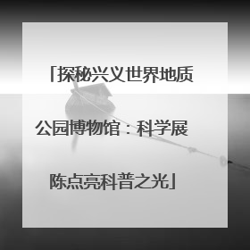 探秘兴义世界地质公园博物馆：科学展陈点亮科普之光