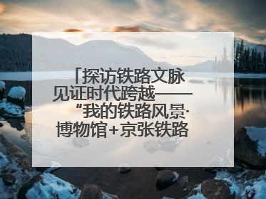 探访铁路文脉 见证时代跨越——“我的铁路风景·博物馆+京张铁路文化之旅”活动在京启动