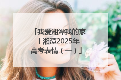 我爱湘潭我的家丨湘潭2025年高考表情（一）