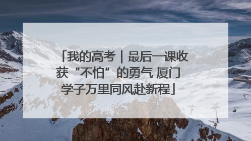 我的高考｜最后一课收获“不怕”的勇气 厦门学子万里同风赴新程