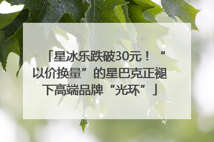 星冰乐跌破30元！“以价换量”的星巴克正褪下高端品牌“光环”