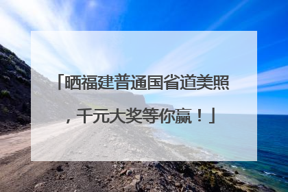 晒福建普通国省道美照，千元大奖等你赢！