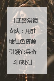 武警常德支队：用驻地红色资源引领官兵奋斗成长