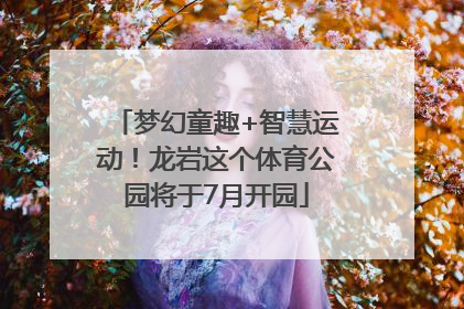 梦幻童趣+智慧运动！龙岩这个体育公园将于7月开园