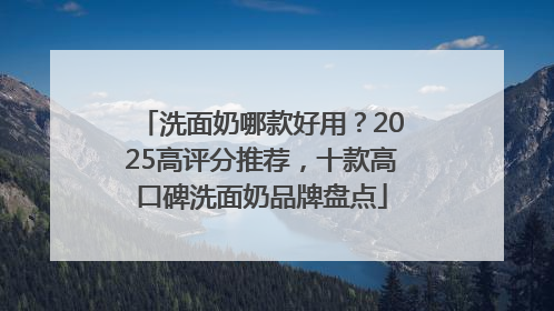 洗面奶哪款好用？2025高评分推荐，十款高口碑洗面奶品牌盘点