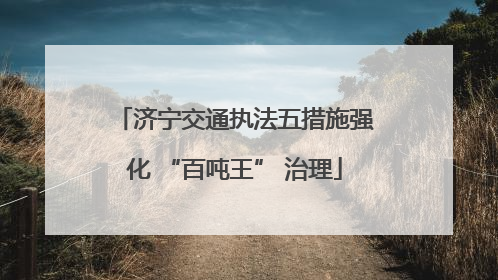 济宁交通执法五措施强化 “百吨王” 治理