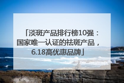 淡斑产品排行榜10强：国家唯一认证的祛斑产品，6.18高优惠品牌