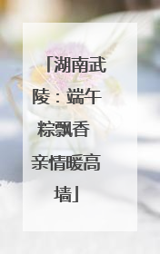湖南武陵：端午粽飘香 亲情暖高墙