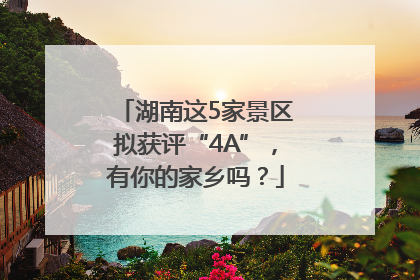 湖南这5家景区拟获评“4A”，有你的家乡吗？