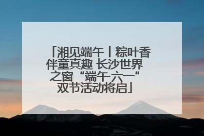 湘见端午丨粽叶香伴童真趣 长沙世界之窗“端午·六一”双节活动将启