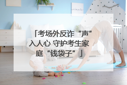 考场外反诈“声”入人心 守护考生家庭“钱袋子”