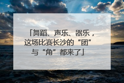 舞蹈、声乐、器乐，这场比赛长沙的“团”与“角”都来了
