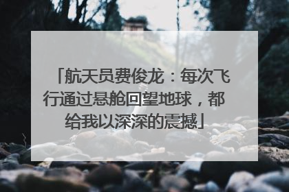 航天员费俊龙：每次飞行通过悬舱回望地球，都给我以深深的震撼