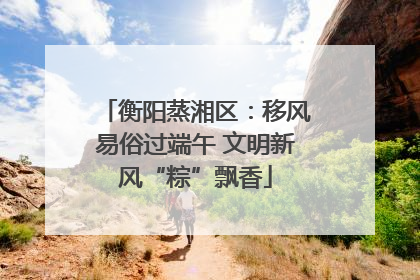 衡阳蒸湘区：移风易俗过端午 文明新风“粽”飘香