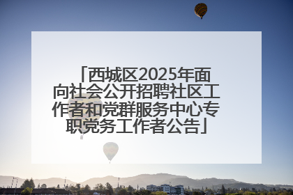 西城区2025年面向社会公开招聘社区工作者和党群服务中心专职党务工作者公告