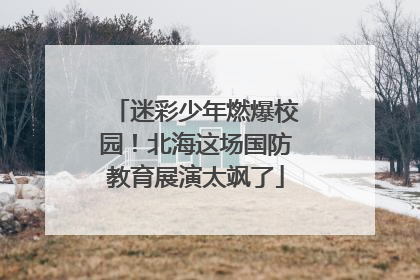 迷彩少年燃爆校园！北海这场国防教育展演太飒了
