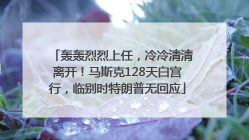 轰轰烈烈上任，冷冷清清离开！马斯克128天白宫行，临别时特朗普无回应