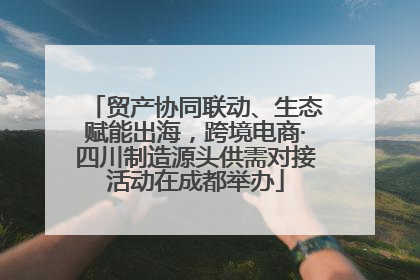 贸产协同联动、生态赋能出海，跨境电商·四川制造源头供需对接活动在成都举办