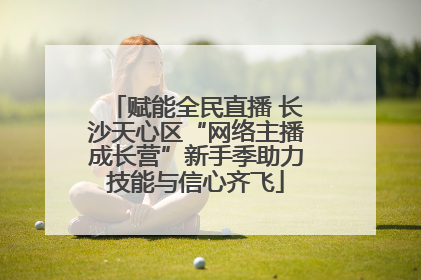 赋能全民直播 长沙天心区“网络主播成长营”新手季助力技能与信心齐飞