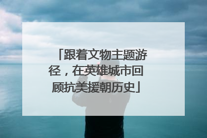 跟着文物主题游径，在英雄城市回顾抗美援朝历史