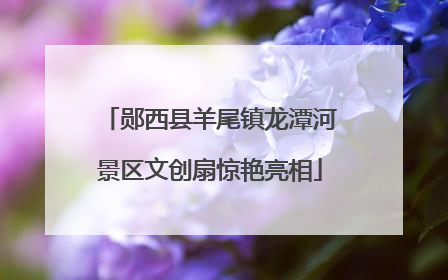 郧西县羊尾镇龙潭河景区文创扇惊艳亮相