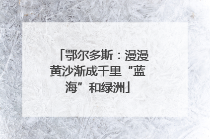 鄂尔多斯：漫漫黄沙渐成千里“蓝海”和绿洲