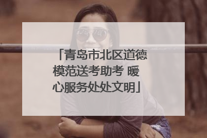 青岛市北区道德模范送考助考 暖心服务处处文明