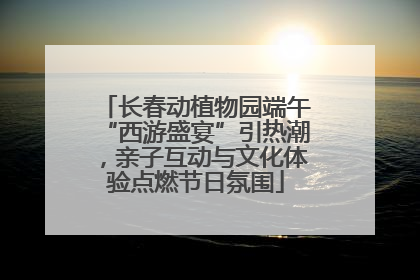 长春动植物园端午“西游盛宴”引热潮，亲子互动与文化体验点燃节日氛围