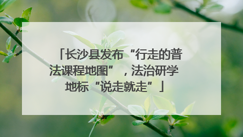 长沙县发布“行走的普法课程地图”，法治研学地标“说走就走”