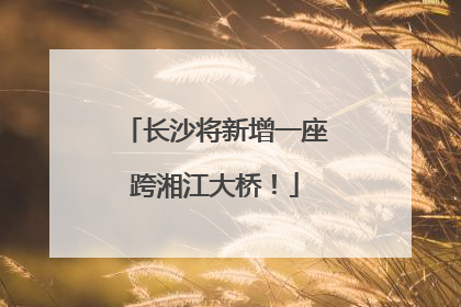 长沙将新增一座跨湘江大桥！