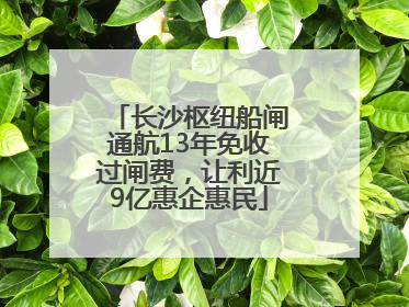 长沙枢纽船闸通航13年免收过闸费，让利近9亿惠企惠民