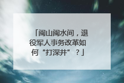 闽山闽水间，退役军人事务改革如何“打深井”？