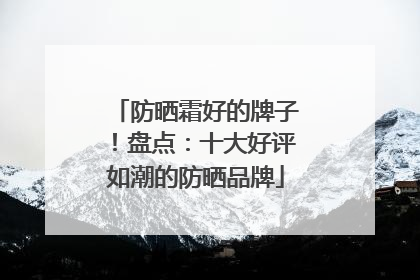 防晒霜好的牌子！盘点：十大好评如潮的防晒品牌