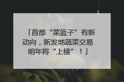 首都“菜篮子”有新动向，新发地蔬菜交易明年将“上楼”！