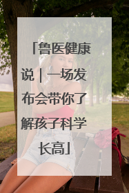 鲁医健康说｜一场发布会带你了解孩子科学长高