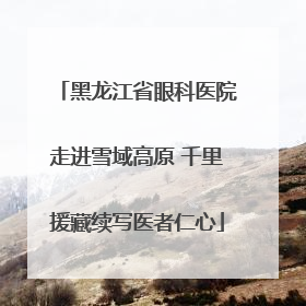 黑龙江省眼科医院走进雪域高原 千里援藏续写医者仁心